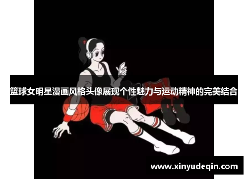 篮球女明星漫画风格头像展现个性魅力与运动精神的完美结合